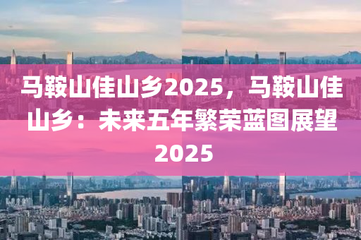 馬鞍山佳山鄉(xiāng)2025，馬鞍山佳山鄉(xiāng)：未來(lái)五年繁榮藍(lán)圖展望 2025