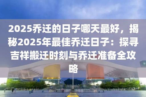 2025喬遷的日子哪天最好，揭秘2025年最佳喬遷日子：探尋吉祥搬遷時(shí)刻與喬遷準(zhǔn)備全攻略