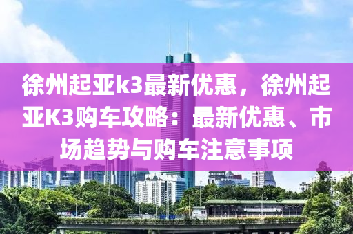 徐州起亞k3最新優(yōu)惠，徐州起亞K3購(gòu)車攻略：最新優(yōu)惠、市場(chǎng)趨勢(shì)與購(gòu)車注意事項(xiàng)