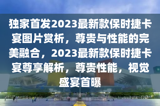 獨(dú)家首發(fā)2023最新款保時(shí)捷卡宴圖片賞析，尊貴與性能的完美融合，2023最新款保時(shí)捷卡宴尊享解析，尊貴性能，視覺(jué)盛宴首曝