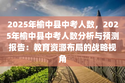 2025年榆中縣中考人數(shù)，2025年榆中縣中考人數(shù)分析與預(yù)測報告：教育資源布局的戰(zhàn)略視角