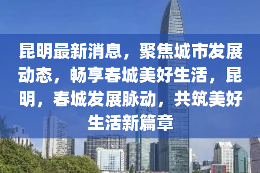 昆明最新消息，聚焦城市發(fā)展動態(tài)，暢享春城美好生活，昆明，春城發(fā)展脈動，共筑美好生活新篇章