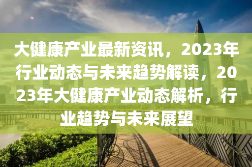 大健康產(chǎn)業(yè)最新資訊，2023年行業(yè)動態(tài)與未來趨勢解讀，2023年大健康產(chǎn)業(yè)動態(tài)解析，行業(yè)趨勢與未來展望