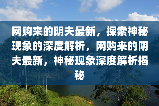 網(wǎng)購來的陰夫最新，探索神秘現(xiàn)象的深度解析，網(wǎng)購來的陰夫最新，神秘現(xiàn)象深度解析揭秘