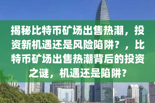 揭秘比特幣礦場(chǎng)出售熱潮，投資新機(jī)遇還是風(fēng)險(xiǎn)陷阱？，比特幣礦場(chǎng)出售熱潮背后的投資之謎，機(jī)遇還是陷阱？