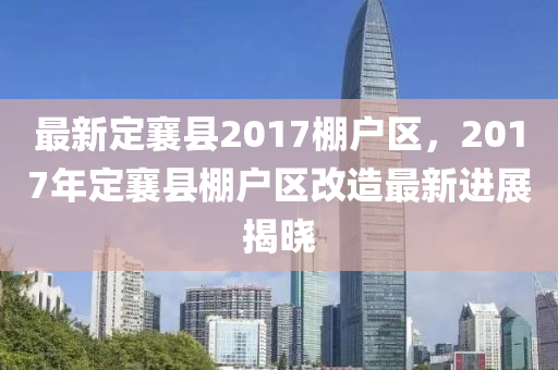 最新定襄縣2017棚戶區(qū)，2017年定襄縣棚戶區(qū)改造最新進展揭曉