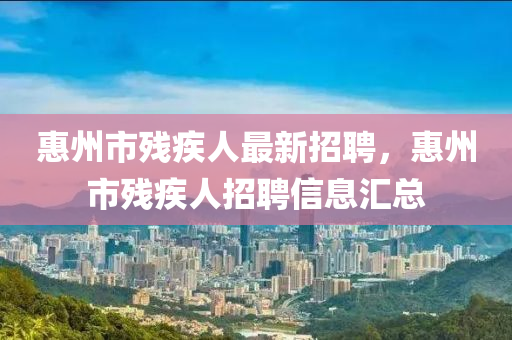 惠州市殘疾人最新招聘，惠州市殘疾人招聘信息匯總