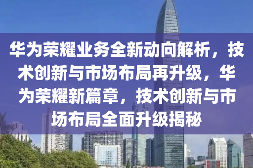 華為榮耀業(yè)務(wù)全新動向解析，技術(shù)創(chuàng)新與市場布局再升級，華為榮耀新篇章，技術(shù)創(chuàng)新與市場布局全面升級揭秘