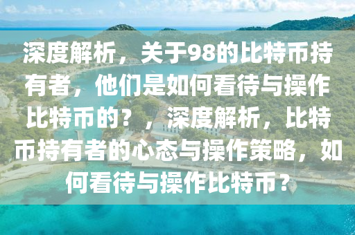 深度解析，關(guān)于98的比特幣持有者，他們是如何看待與操作比特幣的？，深度解析，比特幣持有者的心態(tài)與操作策略，如何看待與操作比特幣？