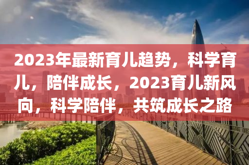 2023年最新育兒趨勢，科學(xué)育兒，陪伴成長，2023育兒新風(fēng)向，科學(xué)陪伴，共筑成長之路