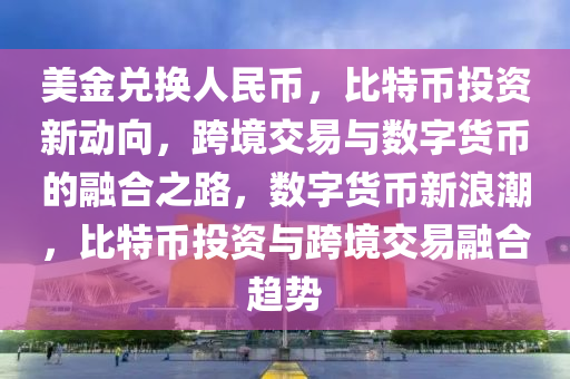 美金兌換人民幣，比特幣投資新動(dòng)向，跨境交易與數(shù)字貨幣的融合之路，數(shù)字貨幣新浪潮，比特幣投資與跨境交易融合趨勢