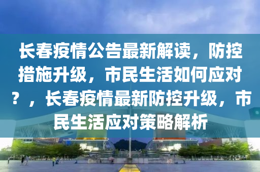 長春疫情公告最新解讀，防控措施升級，市民生活如何應(yīng)對？，長春疫情最新防控升級，市民生活應(yīng)對策略解析