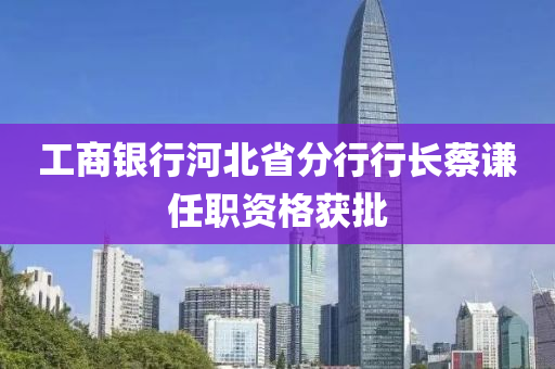 工商銀行河北省分行行長(zhǎng)蔡謙任職資格獲批