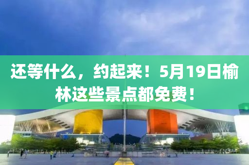 還等什么，約起來！5月19日榆林這些景點都免費！