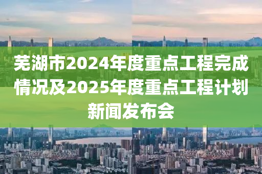 蕪湖市2024年度重點(diǎn)工程完成情況及2025年度重點(diǎn)工程計(jì)劃新聞發(fā)布會(huì)