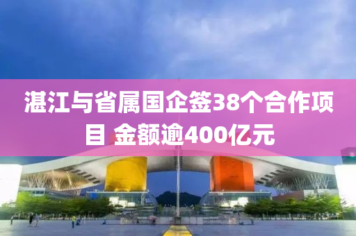 湛江與省屬國企簽38個合作項目 金額逾400億元