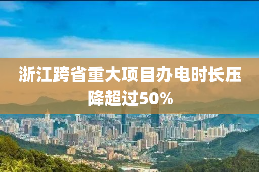 浙江跨省重大項目辦電時長壓降超過50%