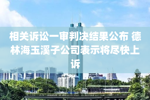 相關(guān)訴訟一審判決結(jié)果公布 德林海玉溪子公司表示將盡快上訴