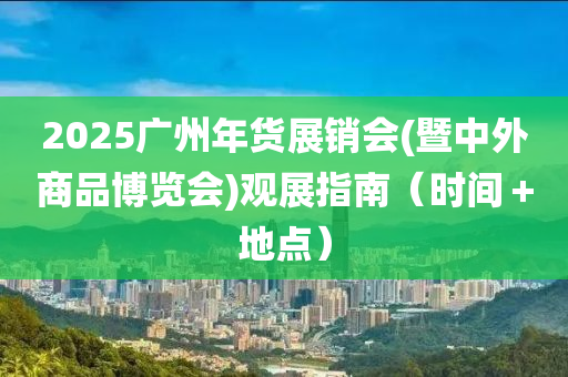 2025廣州年貨展銷會(暨中外商品博覽會)觀展指南（時間＋地點）