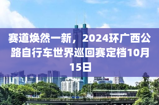 賽道煥然一新，2024環(huán)廣西公路自行車世界巡回賽定檔10月15日