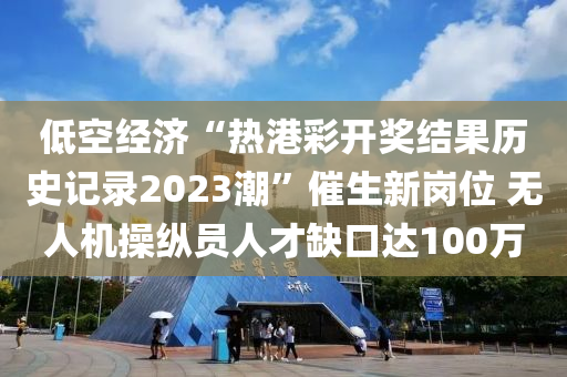 低空經(jīng)濟“熱港彩開獎結(jié)果歷史記錄2023潮”催生新崗位 無人機操縱員人才缺口達(dá)100萬