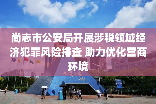 尚志市公安局開展涉稅領域經濟犯罪風險排查 助力優(yōu)化營商環(huán)境