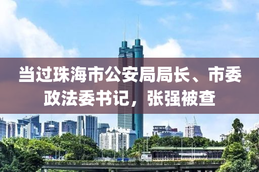 當過珠海市公安局局長、市委政法委書記，張強被查