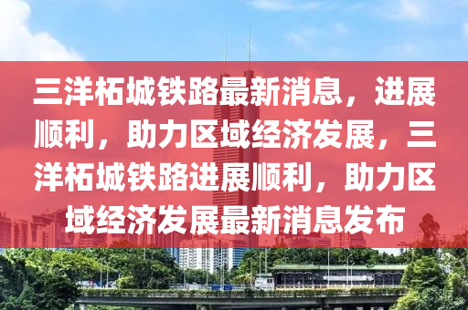 三洋柘城鐵路最新消息，進(jìn)展順利，助力區(qū)域經(jīng)濟(jì)發(fā)展，三洋柘城鐵路進(jìn)展順利，助力區(qū)域經(jīng)濟(jì)發(fā)展最新消息發(fā)布