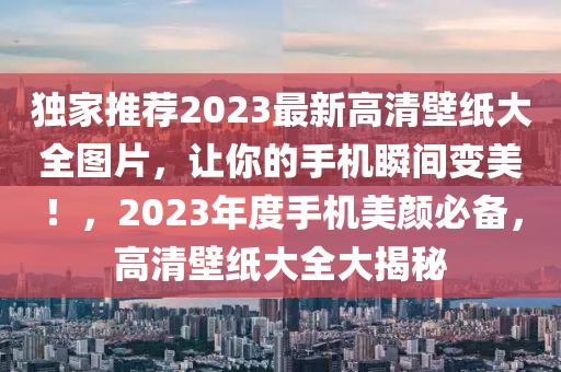 獨(dú)家推薦2023最新高清壁紙大全圖片，讓你的手機(jī)瞬間變美！，2023年度手機(jī)美顏必備，高清壁紙大全大揭秘