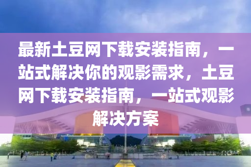最新土豆網(wǎng)下載安裝指南，一站式解決你的觀影需求，土豆網(wǎng)下載安裝指南，一站式觀影解決方案