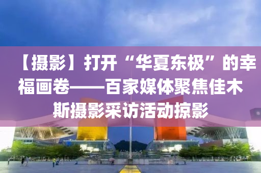 【攝影】打開“華夏東極”的幸福畫卷——百家媒體聚焦佳木斯攝影采訪活動掠影