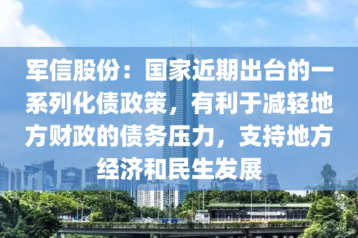 軍信股份：國家近期出臺的一系列化債政策，有利于減輕地方財政的債務壓力，支持地方經(jīng)濟和民生發(fā)展