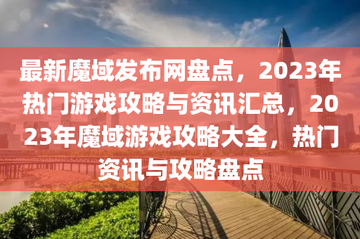 最新魔域發(fā)布網(wǎng)盤點(diǎn)，2023年熱門游戲攻略與資訊匯總，2023年魔域游戲攻略大全，熱門資訊與攻略盤點(diǎn)