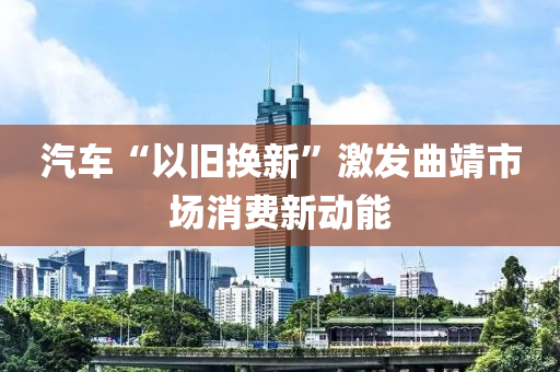 汽車“以舊換新”激發(fā)曲靖市場消費新動能