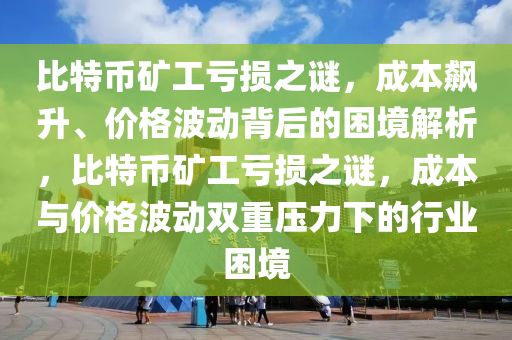 比特幣礦工虧損之謎，成本飆升、價格波動背后的困境解析，比特幣礦工虧損之謎，成本與價格波動雙重壓力下的行業(yè)困境