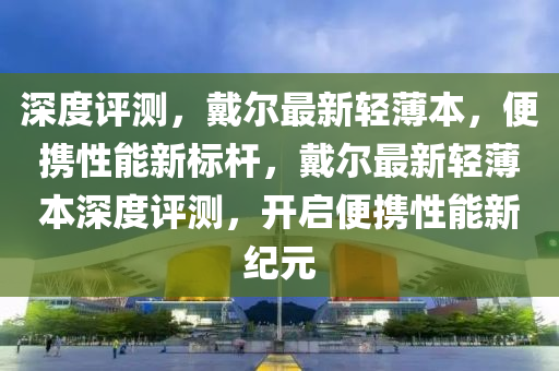 深度評(píng)測(cè)，戴爾最新輕薄本，便攜性能新標(biāo)桿，戴爾最新輕薄本深度評(píng)測(cè)，開(kāi)啟便攜性能新紀(jì)元