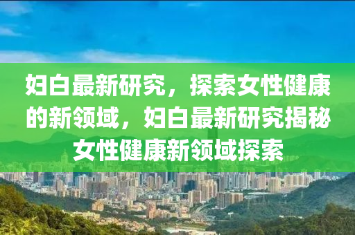 婦白最新研究，探索女性健康的新領(lǐng)域，婦白最新研究揭秘女性健康新領(lǐng)域探索