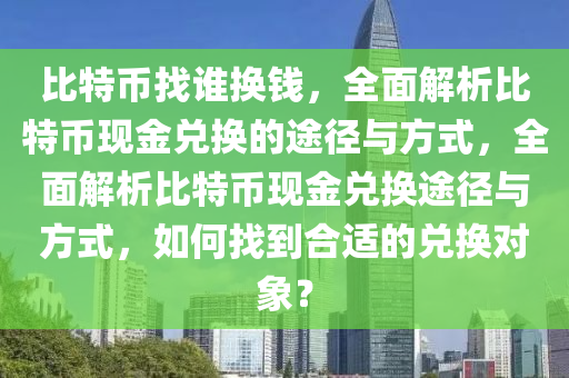 比特幣找誰換錢，全面解析比特幣現(xiàn)金兌換的途徑與方式，全面解析比特幣現(xiàn)金兌換途徑與方式，如何找到合適的兌換對象？