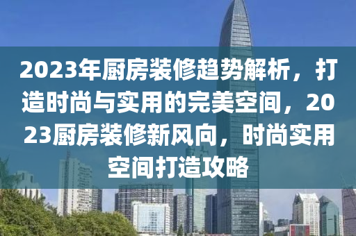 2023年廚房裝修趨勢解析，打造時尚與實用的完美空間，2023廚房裝修新風(fēng)向，時尚實用空間打造攻略