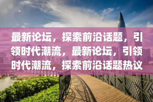 最新論壇，探索前沿話題，引領(lǐng)時(shí)代潮流，最新論壇，引領(lǐng)時(shí)代潮流，探索前沿話題熱議