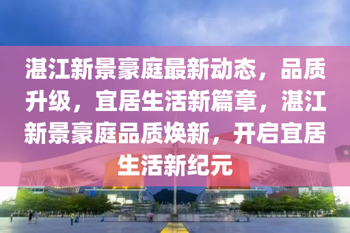 湛江新景豪庭最新動態(tài)，品質(zhì)升級，宜居生活新篇章，湛江新景豪庭品質(zhì)煥新，開啟宜居生活新紀(jì)元