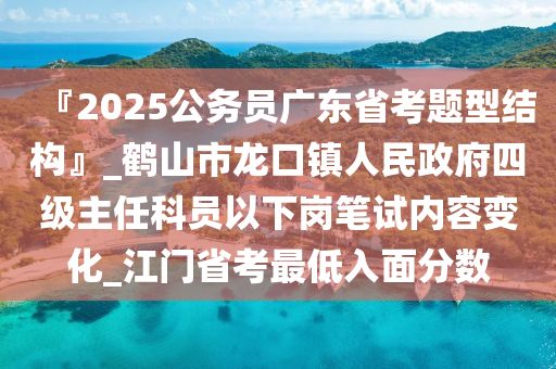 『2025公務(wù)員廣東省考題型結(jié)構(gòu)』_鶴山市龍口鎮(zhèn)人民政府四級主任科員以下崗筆試內(nèi)容變化_江門省考最低入面分數(shù)