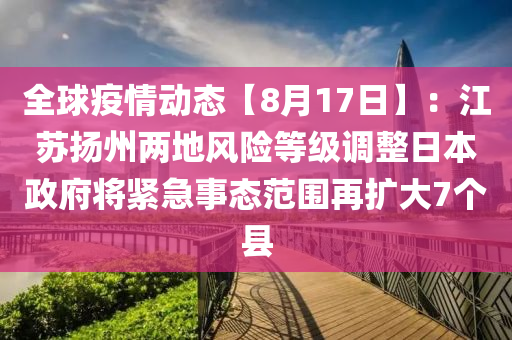 全球疫情動(dòng)態(tài)【8月17日】：江蘇揚(yáng)州兩地風(fēng)險(xiǎn)等級(jí)調(diào)整日本政府將緊急事態(tài)范圍再擴(kuò)大7個(gè)縣