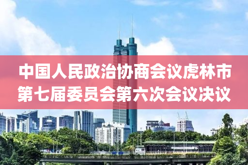 中國(guó)人民政治協(xié)商會(huì)議虎林市第七屆委員會(huì)第六次會(huì)議決議