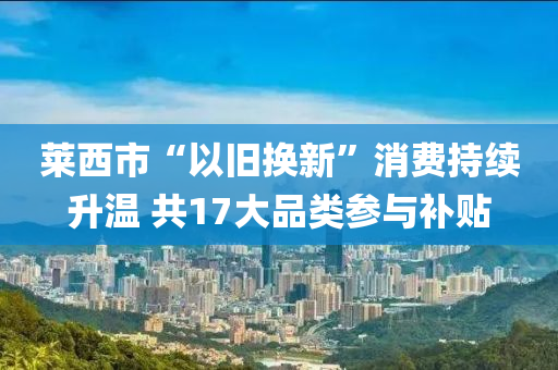 萊西市“以舊換新”消費(fèi)持續(xù)升溫 共17大品類參與補(bǔ)貼