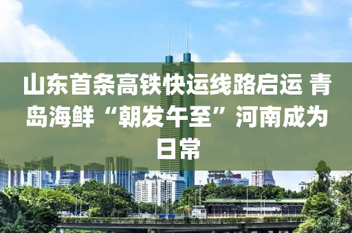 山東首條高鐵快運(yùn)線路啟運(yùn) 青島海鮮“朝發(fā)午至”河南成為日常