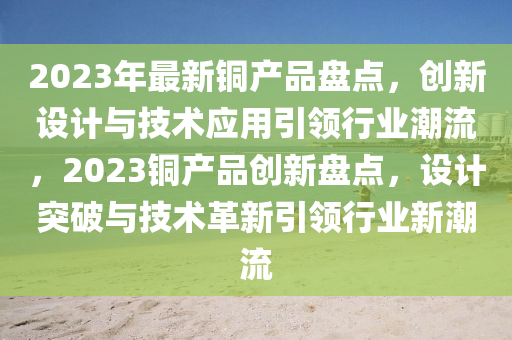 2023年最新銅產品盤點，創(chuàng)新設計與技術應用引領行業(yè)潮流，2023銅產品創(chuàng)新盤點，設計突破與技術革新引領行業(yè)新潮流