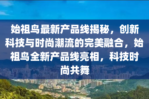 始祖鳥最新產(chǎn)品線揭秘，創(chuàng)新科技與時(shí)尚潮流的完美融合，始祖鳥全新產(chǎn)品線亮相，科技時(shí)尚共舞