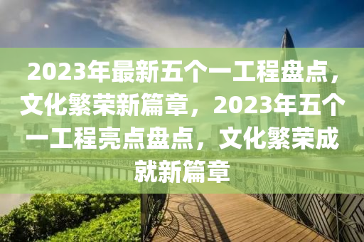 2023年最新五個(gè)一工程盤點(diǎn)，文化繁榮新篇章，2023年五個(gè)一工程亮點(diǎn)盤點(diǎn)，文化繁榮成就新篇章