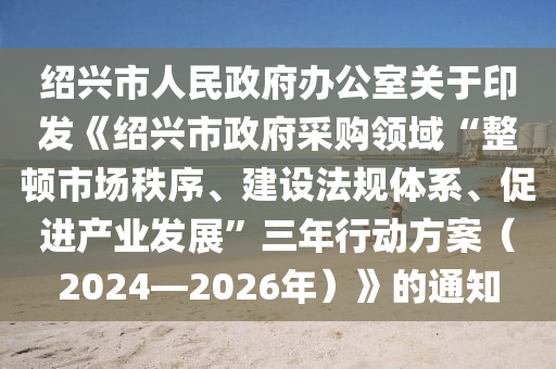 紹興市人民政府辦公室關(guān)于印發(fā)《紹興市政府采購(gòu)領(lǐng)域“整頓市場(chǎng)秩序、建設(shè)法規(guī)體系、促進(jìn)產(chǎn)業(yè)發(fā)展”三年行動(dòng)方案（2024—2026年）》的通知